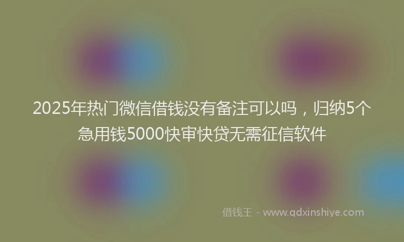 2025年热门微信借钱没有备注可以吗，归纳5个急用钱5000快审快贷无需征信软件