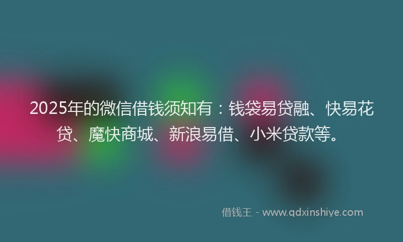 2025年的微信借钱须知有：钱袋易贷融、快易花贷、魔快商城、新浪易借、小米贷款等。