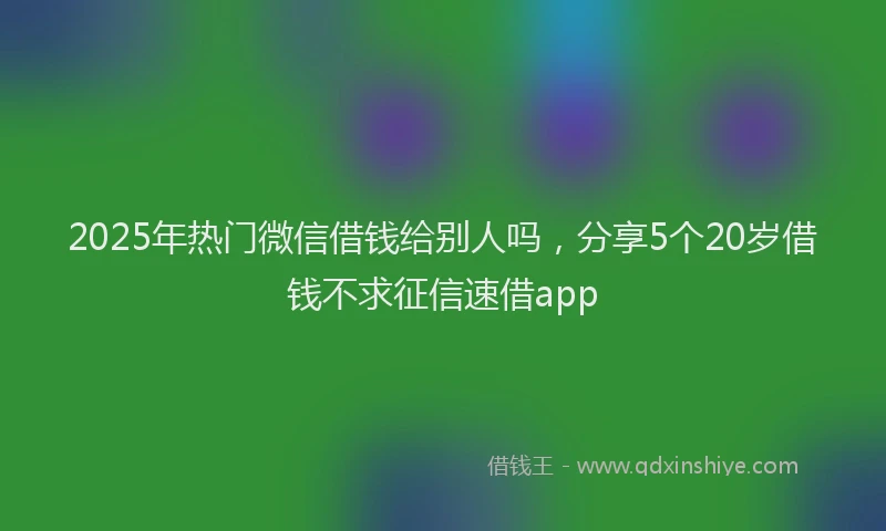2025年热门微信借钱给别人吗，分享5个20岁借钱不求征信速借app