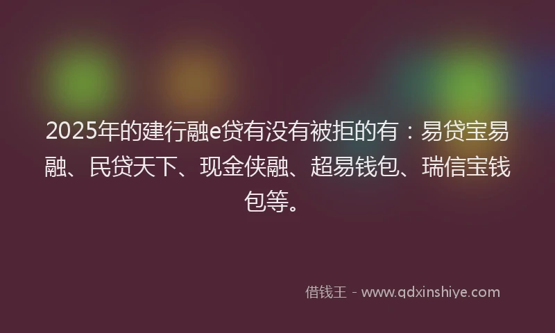2025年的建行融e贷有没有被拒的有：易贷宝易融、民贷天下、现金侠融、超易钱包、瑞信宝钱包等。