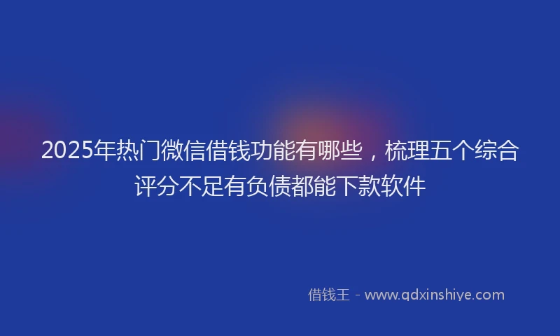 2025年热门微信借钱功能有哪些，梳理五个综合评分不足有负债都能下款软件