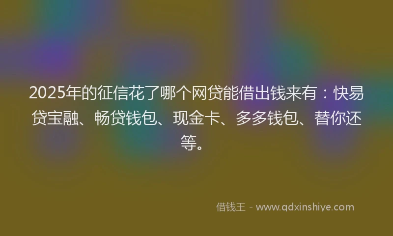 2025年的征信花了哪个网贷能借出钱来有：快易贷宝融、畅贷钱包、现金卡、多多钱包、替你还等。