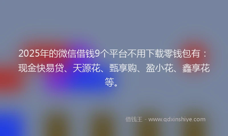 2025年的微信借钱9个平台不用下载零钱包有：现金快易贷、天源花、甄享购、盈小花、鑫享花等。