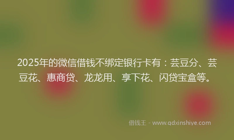 2025年的微信借钱不绑定银行卡有：芸豆分、芸豆花、惠商贷、龙龙用、享下花、闪贷宝盒等。