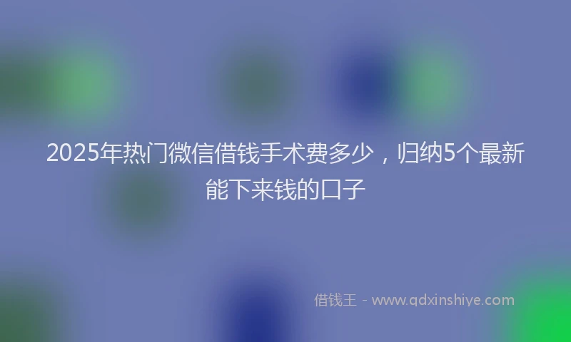 2025年热门微信借钱手术费多少，归纳5个最新能下来钱的口子