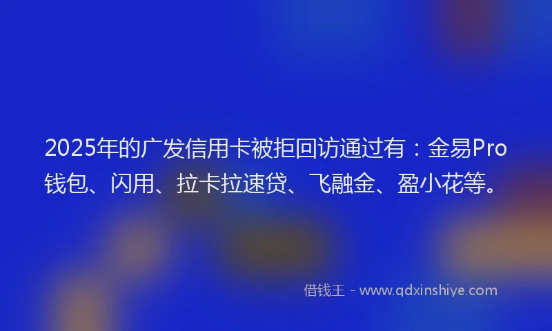2025年的广发信用卡被拒回访通过有：金易Pro钱包、闪用、拉卡拉速贷、飞融金、盈小花等。