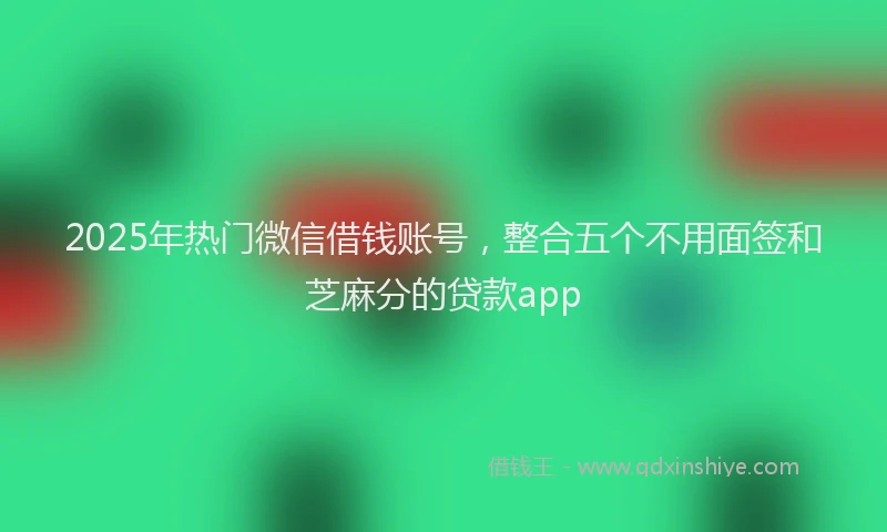 2025年热门微信借钱账号，整合五个不用面签和芝麻分的贷款app