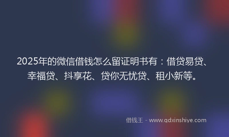 2025年的微信借钱怎么留证明书有：借贷易贷、幸福贷、抖享花、贷你无忧贷、租小新等。