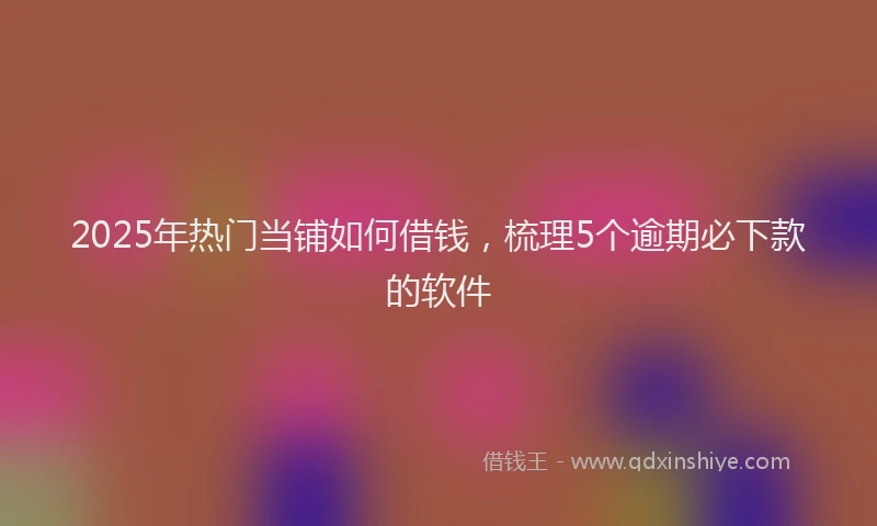 2025年热门当铺如何借钱，梳理5个逾期必下款的软件