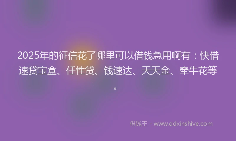 2025年的征信花了哪里可以借钱急用啊有：快借速贷宝盒、任性贷、钱速达、天天金、牵牛花等。