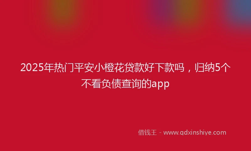 2025年热门平安小橙花贷款好下款吗，归纳5个不看负债查询的app