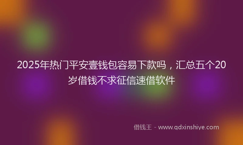 2025年热门平安壹钱包容易下款吗，汇总五个20岁借钱不求征信速借软件