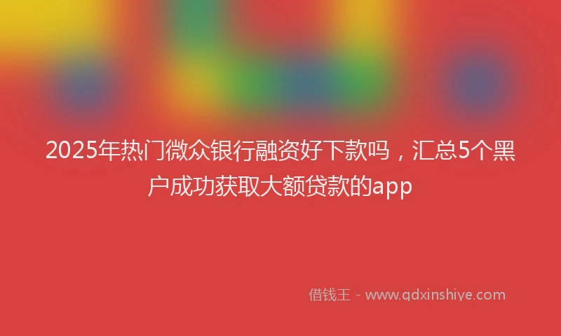 2025年热门微众银行融资好下款吗，汇总5个黑户成功获取大额贷款的app