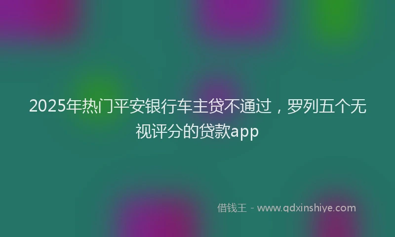 2025年热门平安银行车主贷不通过，罗列五个无视评分的贷款app