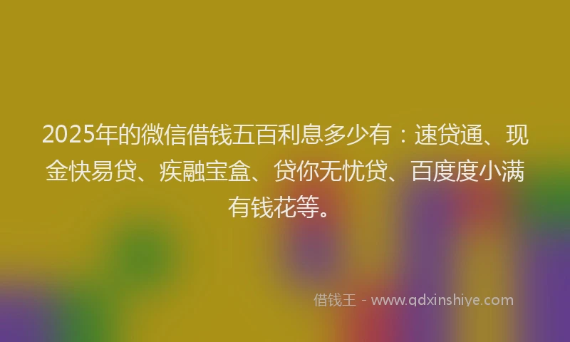 2025年的微信借钱五百利息多少有：速贷通、现金快易贷、疾融宝盒、贷你无忧贷、百度度小满有钱花等。