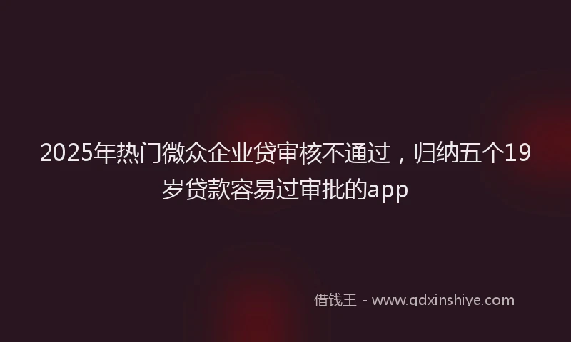 2025年热门微众企业贷审核不通过，归纳五个19岁贷款容易过审批的app