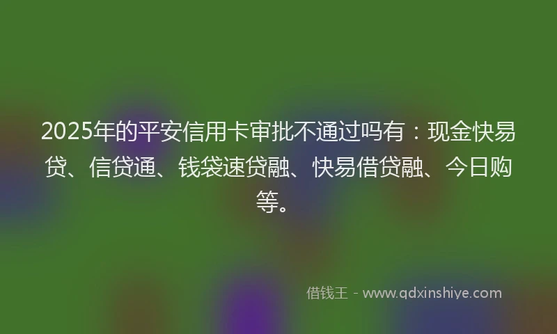 2025年的平安信用卡审批不通过吗有：现金快易贷、信贷通、钱袋速贷融、快易借贷融、今日购等。
