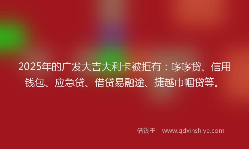 2025年的广发大吉大利卡被拒有：哆哆贷、信用钱包、应急贷、借贷易融途、捷越巾帼贷等。