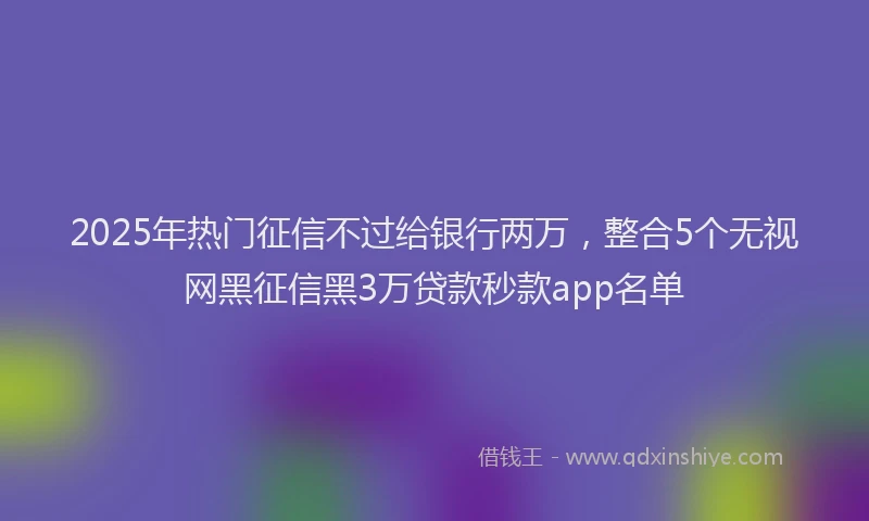2025年热门征信不过给银行两万，整合5个无视网黑征信黑3万贷款秒款app名单