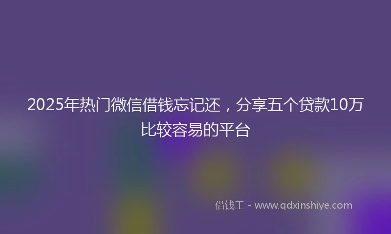 2025年热门微信借钱忘记还，分享五个贷款10万比较容易的平台