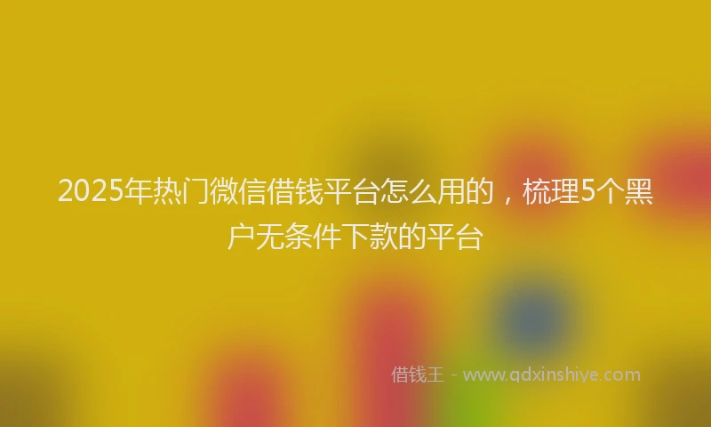 2025年热门微信借钱平台怎么用的，梳理5个黑户无条件下款的平台