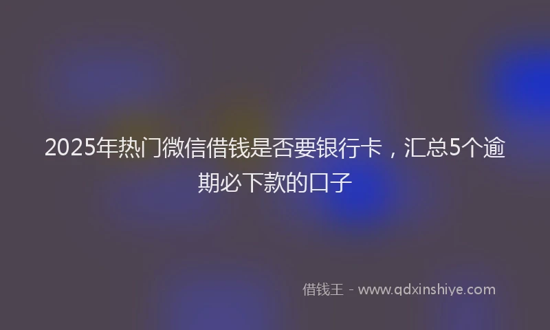 2025年热门微信借钱是否要银行卡,汇总5个逾期必下款的口子