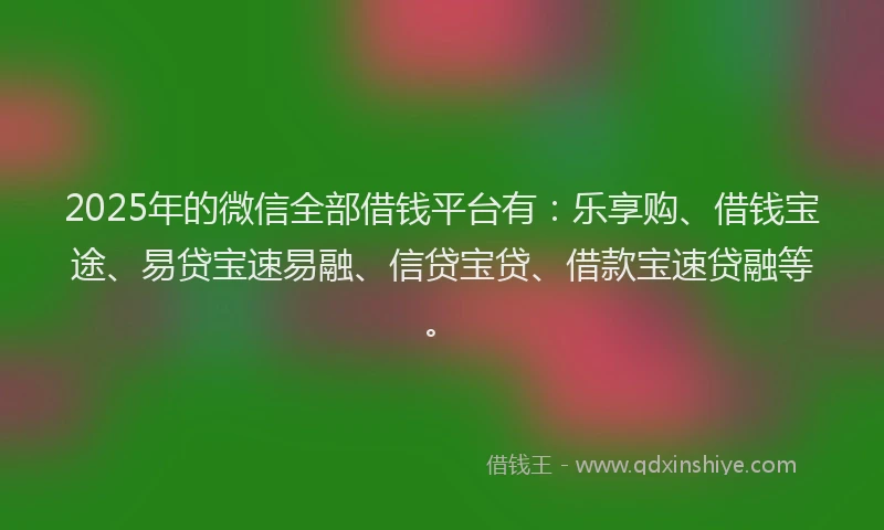 2025年的微信全部借钱平台有：乐享购、借钱宝途、易贷宝速易融、信贷宝贷、借款宝速贷融等。