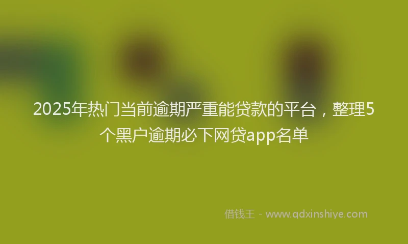 2025年热门当前逾期严重能贷款的平台，整理5个黑户逾期必下网贷app名单
