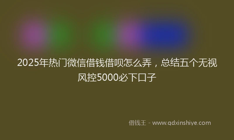 2025年热门微信借钱借呗怎么弄，总结五个无视风控5000必下口子