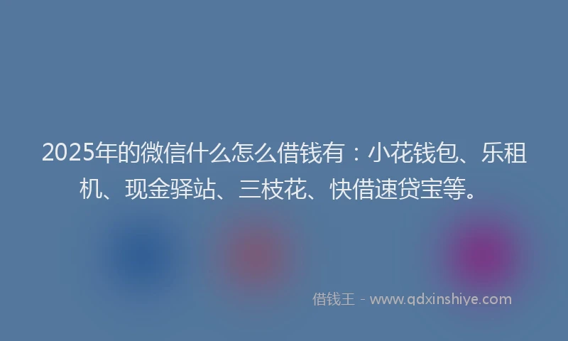 2025年的微信什么怎么借钱有：小花钱包、乐租机、现金驿站、三枝花、快借速贷宝等。