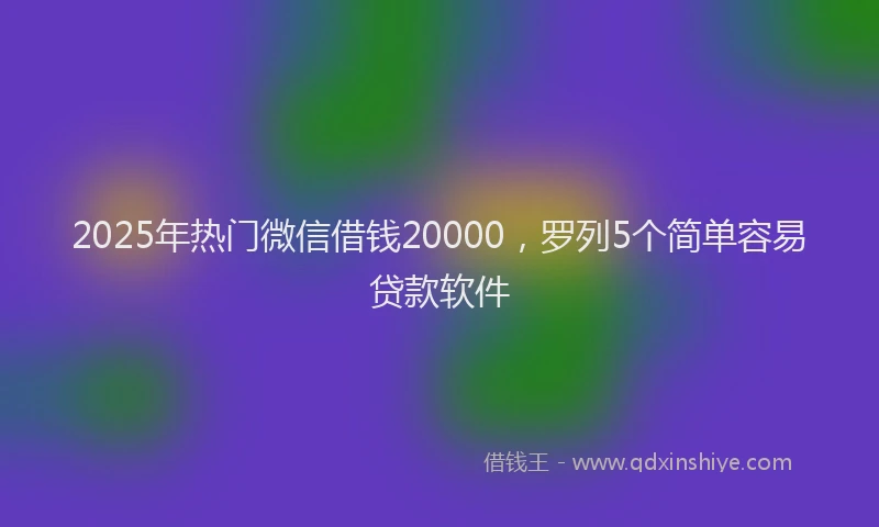 2025年热门微信借钱20000，罗列5个简单容易贷款软件