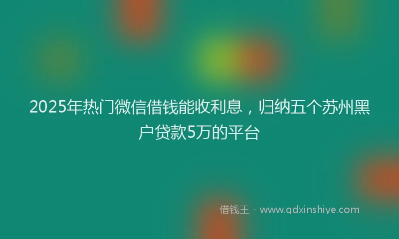 2025年热门微信借钱能收利息，归纳五个苏州黑户贷款5万的平台