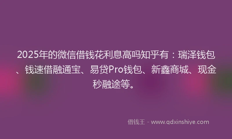 2025年的微信借钱花利息高吗知乎有：瑞泽钱包、钱速借融通宝、易贷Pro钱包、新鑫商城、现金秒融途等。