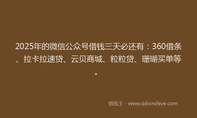 2025年的微信公众号借钱三天必还有：360借条、拉卡拉速贷、云贝商城、粒粒贷、珊瑚买单等。