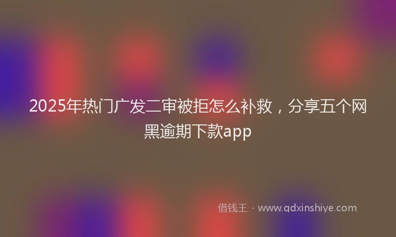 2025年热门广发二审被拒怎么补救，分享五个网黑逾期下款app