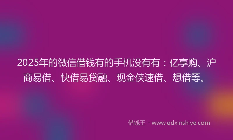 2025年的微信借钱有的手机没有有：亿享购、沪商易借、快借易贷融、现金侠速借、想借等。