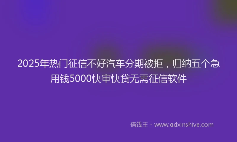 2025年热门征信不好汽车分期被拒，归纳五个急用钱5000快审快贷无需征信软件