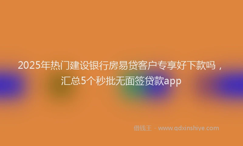 2025年热门建设银行房易贷客户专享好下款吗，汇总5个秒批无面签贷款app