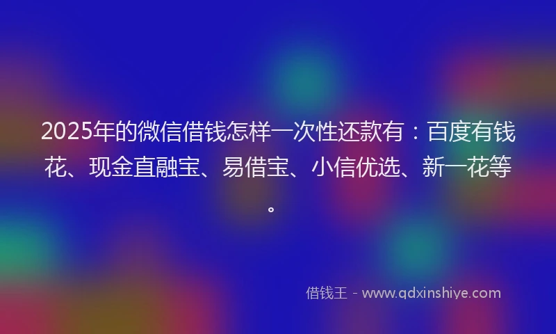 2025年的微信借钱怎样一次性还款有：百度有钱花、现金直融宝、易借宝、小信优选、新一花等。