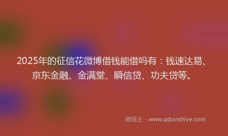 2025年的征信花微博借钱能借吗有：钱速达易、京东金融、金满堂、瞬信贷、功夫贷等。