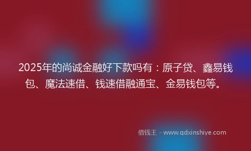 2025年的尚诚金融好下款吗有：原子贷、鑫易钱包、魔法速借、钱速借融通宝、金易钱包等。