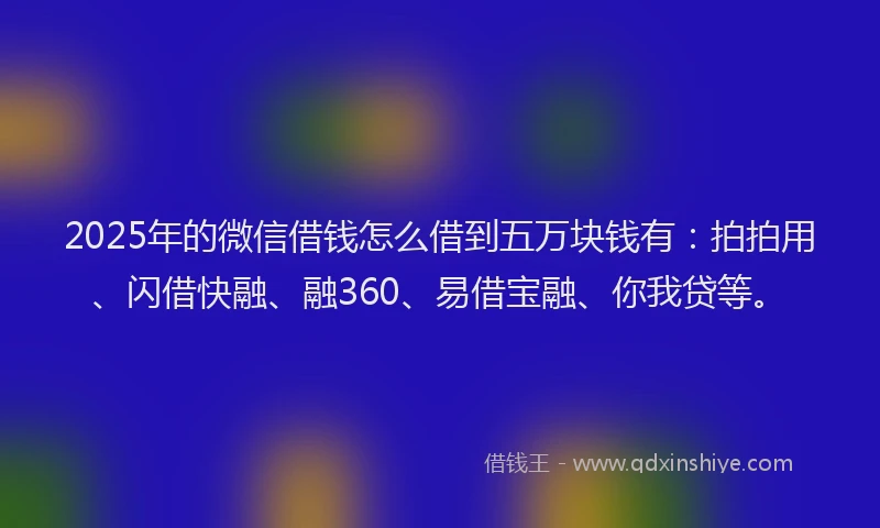 2025年的微信借钱怎么借到五万块钱有：拍拍用、闪借快融、融360、易借宝融、你我贷等。