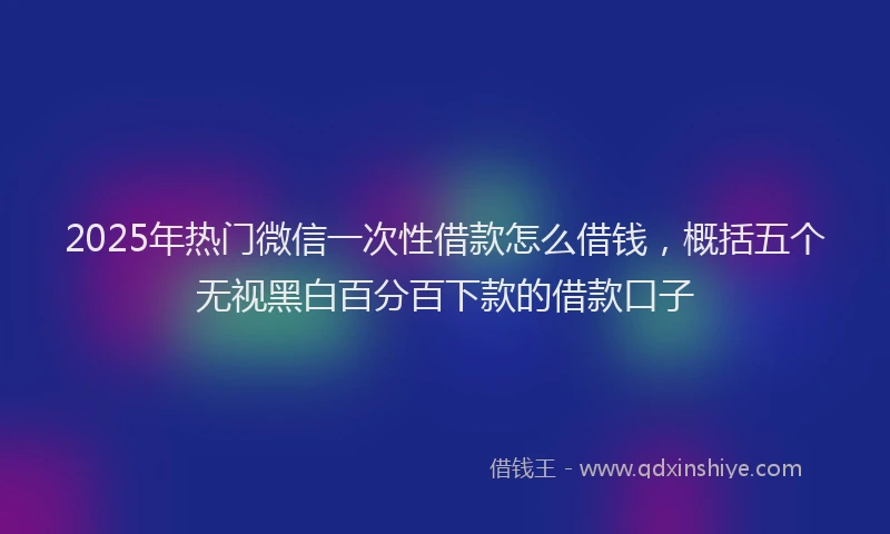 2025年热门微信一次性借款怎么借钱，概括五个无视黑白百分百下款的借款口子