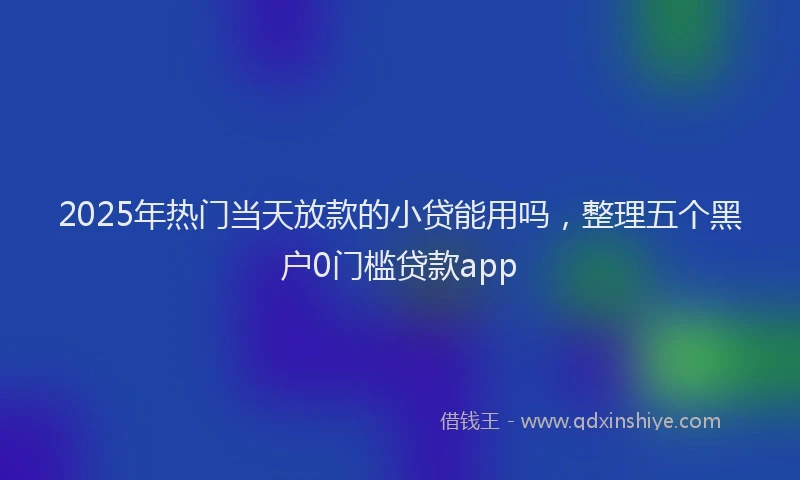 2025年热门当天放款的小贷能用吗，整理五个黑户0门槛贷款app