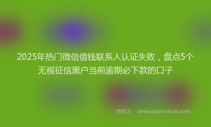 2025年热门微信借钱联系人认证失败，盘点5个无视征信黑户当前逾期必下款的口子