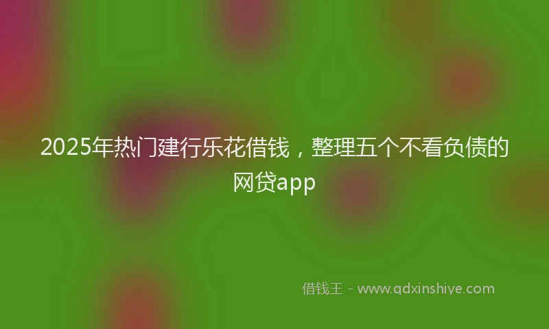 2025年热门建行乐花借钱，整理五个不看负债的网贷app
