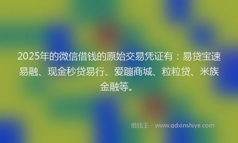 2025年的微信借钱的原始交易凭证有：易贷宝速易融、现金秒贷易行、爱蹦商城、粒粒贷、米族金融等。