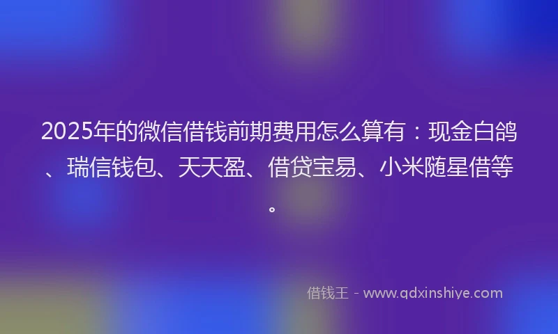 2025年的微信借钱前期费用怎么算有：现金白鸽、瑞信钱包、天天盈、借贷宝易、小米随星借等。