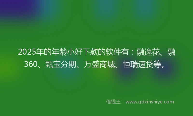 2025年的年龄小好下款的软件有：融逸花、融360、甄宝分期、万盛商城、恒瑞速贷等。