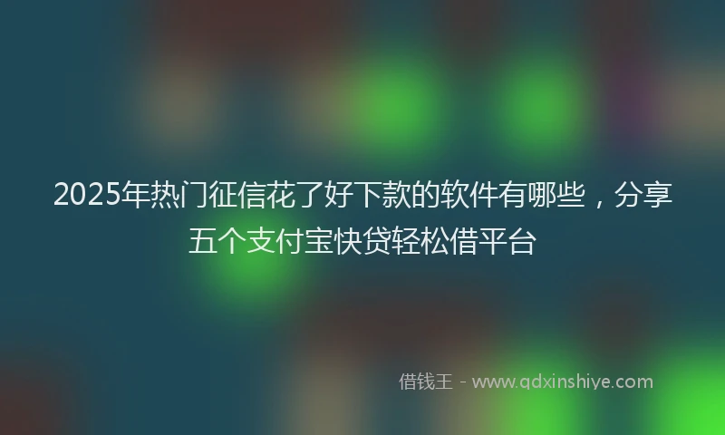2025年热门征信花了好下款的软件有哪些，分享五个支付宝快贷轻松借平台